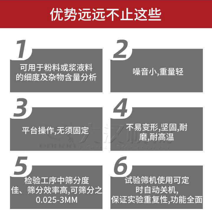 試驗(yàn)篩優(yōu)勢(shì)：1，可用于粉料或漿液料的細(xì)度及雜物含量分析。2，噪音小，重量輕。3，平臺(tái)操作，無(wú)須固定。4，不易變形，堅(jiān)固，耐磨，耐高溫。5，檢驗(yàn)工序中篩分度佳，篩分效率高，可篩分之0.025-3MM6，試驗(yàn)篩機(jī)使用可定時(shí)自動(dòng)關(guān)機(jī)保證實(shí)驗(yàn)重復(fù)性，功能全面。
